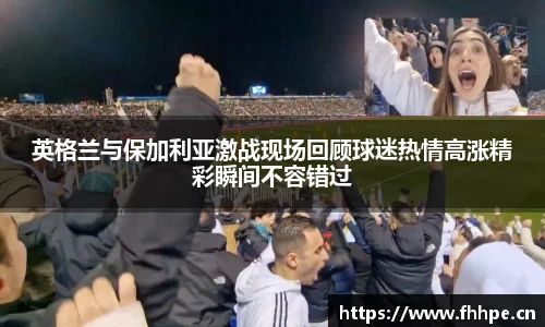 英格兰与保加利亚激战现场回顾球迷热情高涨精彩瞬间不容错过