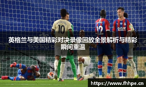 英格兰与美国精彩对决录像回放全景解析与精彩瞬间重温