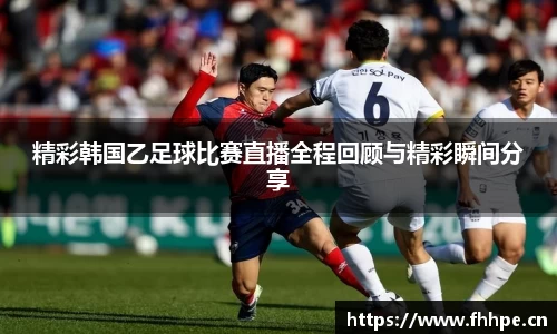 精彩韩国乙足球比赛直播全程回顾与精彩瞬间分享