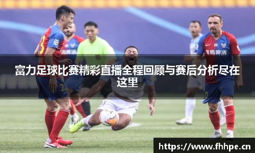 富力足球比赛精彩直播全程回顾与赛后分析尽在这里