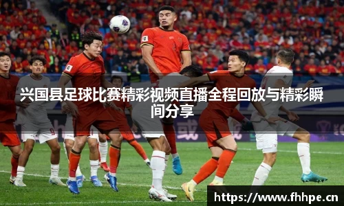 兴国县足球比赛精彩视频直播全程回放与精彩瞬间分享