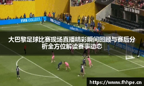 大巴黎足球比赛现场直播精彩瞬间回顾与赛后分析全方位解读赛事动态